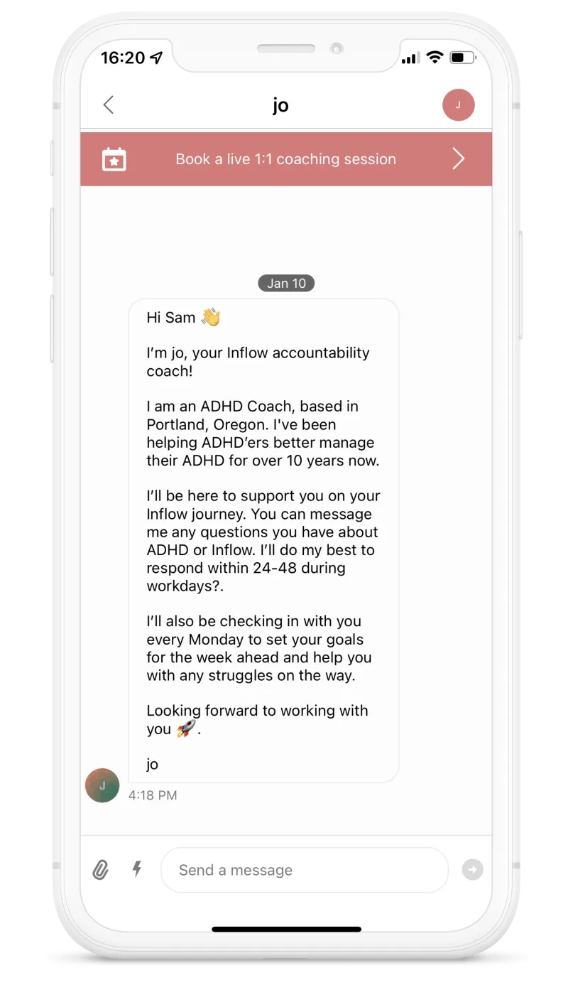 Screenshot of the app. On Jan. 10. Hi Sam. I'm Jo, your Inflow accountability coach! I am an ADHD coach, based in Portland, Oregon. I've been helping ADHD'ers better manage their ADHD for over 10 years now. I'll be here to support you on your Inflow journey. You can message me any questions you have about ADHD or Inflow. I'll do my best to respond within 24-48h during workdays. I'll also be checking in with you every Monday to set your goals for the week ahead and help you with any struggles on the way. Looking forward to working with you. Jo.