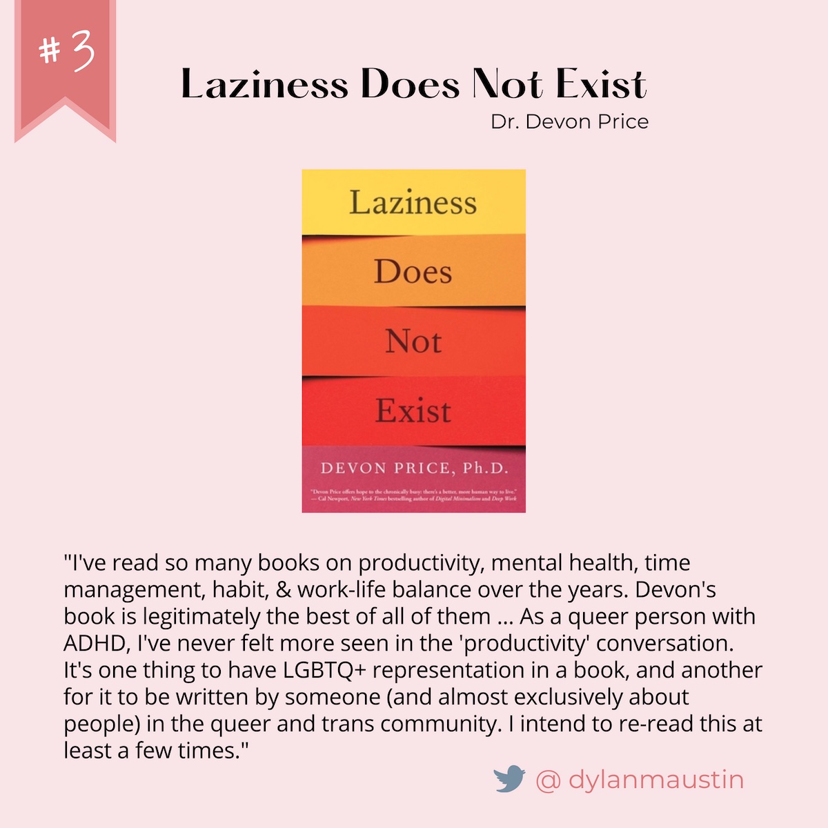 Number 3: Laziness Does Not Exist. Written by Dr. Devon Price. Quote from @dylanmaustin on Twitter: "I've read so many books on productivity, mental health, time management, habit, & work-life balance over the years. Devon's book is legitimately the best of all of them ... As a queer person with ADHD, I've never felt more seen in the 'productivity' conversation. It's one thing to have LGBTQ+ representation in a book, and another for it to be written by someone (and almost exclusively about people) in the queer and trans community. I intend to re-read this at least a few times."