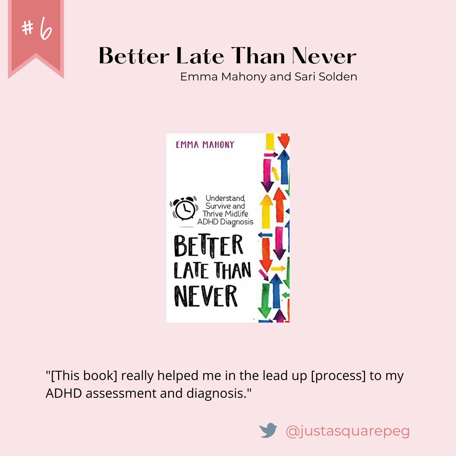 Number 6: Better Late Than Never. Written by Emma Mahony and Sari Solden. Quote from @justasquarepeg on twitter: "[This book] really helped me in the lead up [process] to my ADHD assessment and diagnosis."