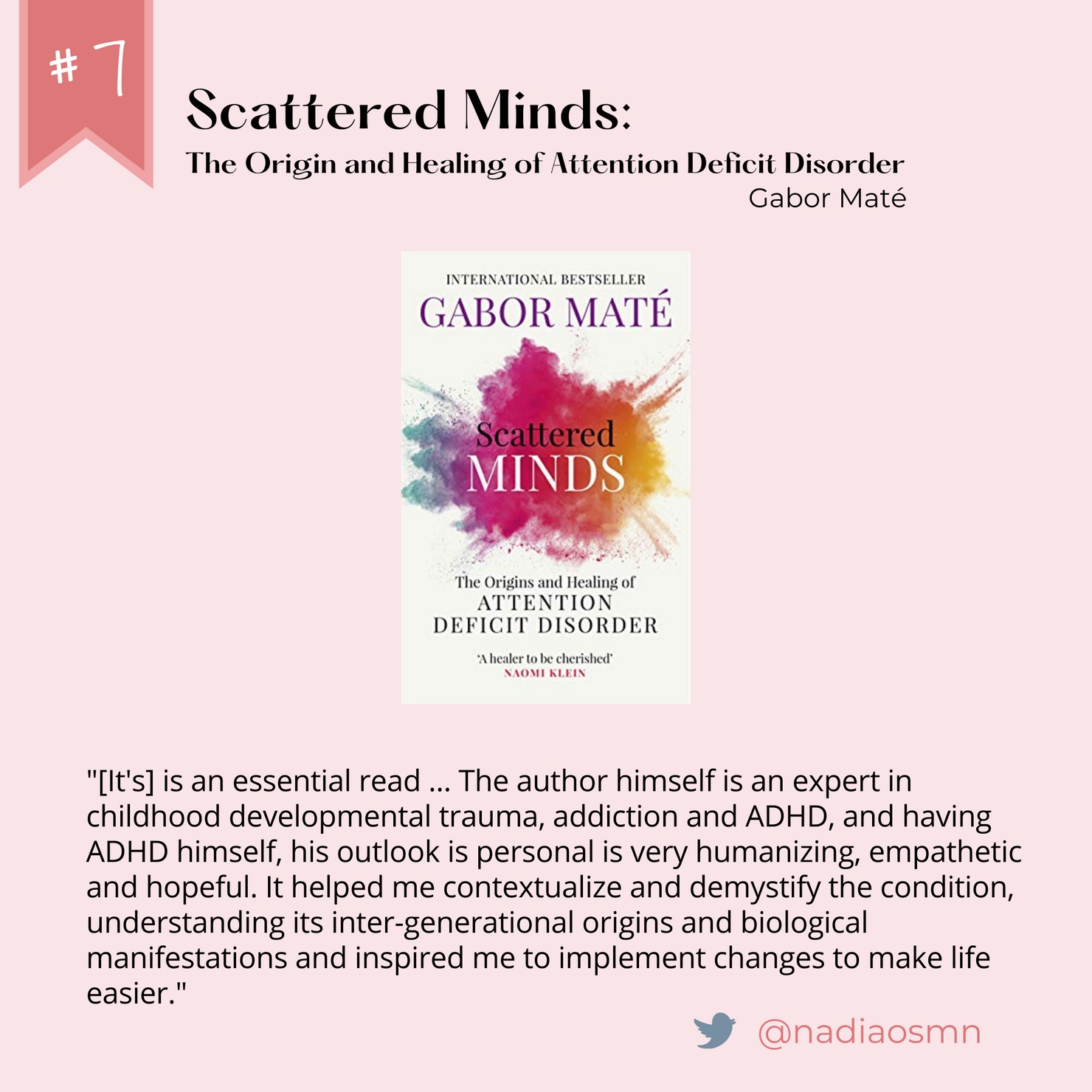 Number 7: Scattered Minds - The Origin and Healing of Attention Deficit Disorder. Written by Gabriel Mate. Quote from @nadiaosmn on Twitter: "[It's] is an essential read ... The author himself is an expert in childhood developmental trauma, addiction and ADHD, and having ADHD himself, his outlook is personal is very humanizing, empathetic and hopeful. It helped me contextualize and demystify the condition, understanding its inter-generational origins and biological manifestations and inspired me to implement changes to make life easier."