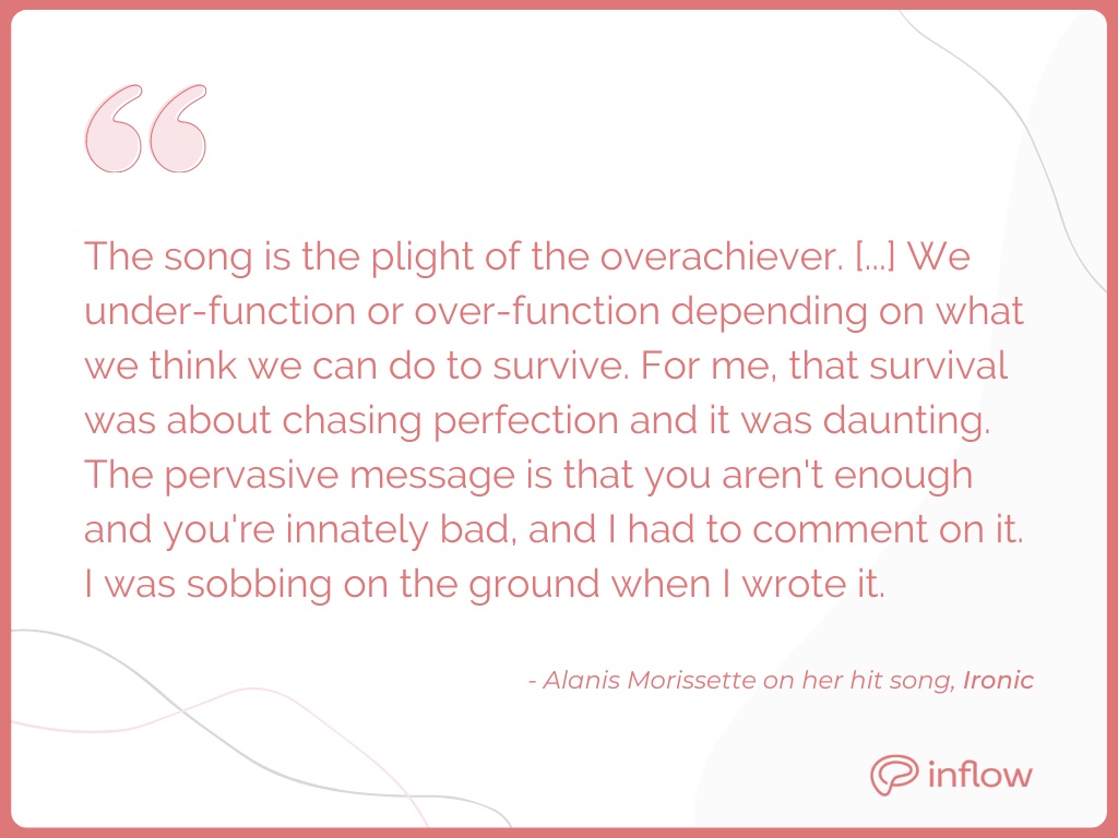 Alanis Morissette on her hit song, Ironic: the song is the plight of the overarchiever. We under-function or over-function depending on what we think we can to survive. For me, that survival was about chasing perfection and it was daunting. The pervasive message is that you aren't enough and you're innately bad, and I had to comment on it. I was sobbing on the ground when I wrote it.w