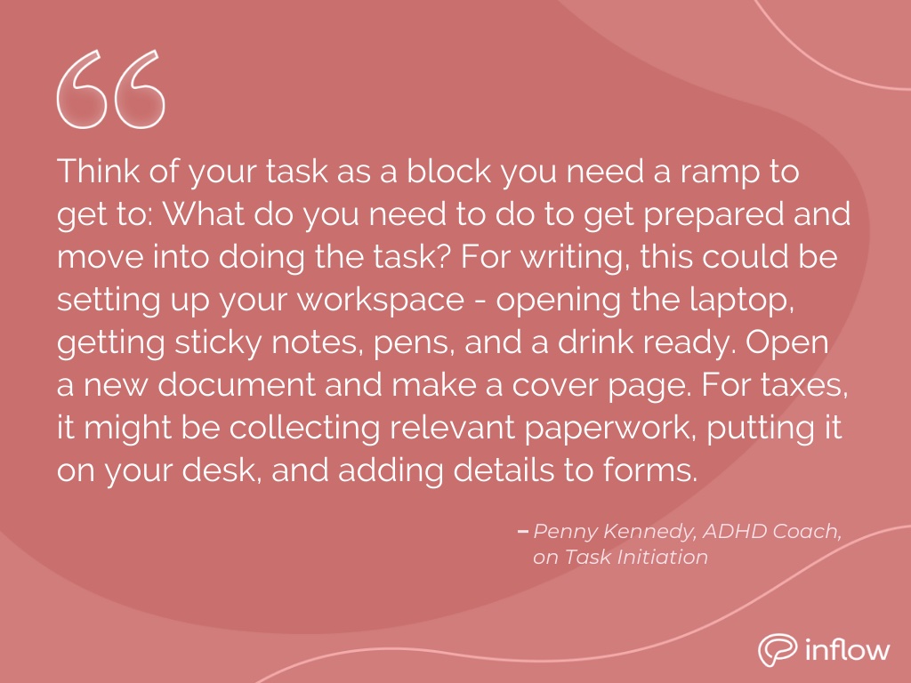 Penny Kennedy, an ADHD coach on task initiation: think of your task as a block you need a ramp to get to: what do you need to do to get prepared and move into doing the task? For writing, this could be setting up your workspace – opening the laptop, getting sticky notes, pens, and a drink ready. Open a new document and make a cover page. For taxes, it might be collecting relevant paperwork, putting it on your desk, and adding details to forms.