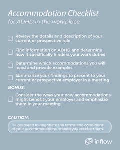 Accommodation Checklist for ADHD in the Workplace: review your job description; find information on ADHD and determine how it hinders your work duties; figure out which accommodations you will want or need and provide examples; summarize your findings in notes and present it in a meeting with your boss or manager. Bonus: consider how your ADA help will benefit your employer and company; emphasize this in the meeting. Caution: be prepared to negotiate the terms and conditions of your accommodations, should you receive them.