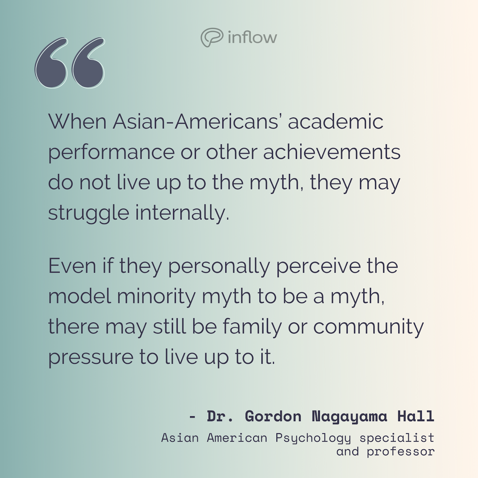 quote graphic. “When Asian-Americans’ academic performance or other achievements do not live up to the myth, they may struggle internally. Even if they personally perceive the model minority myth to be a myth, there may still be family or community pressure to live up to it.” Dr. Gordon Nagayama Hall, Asian American Psychology specialist and professor