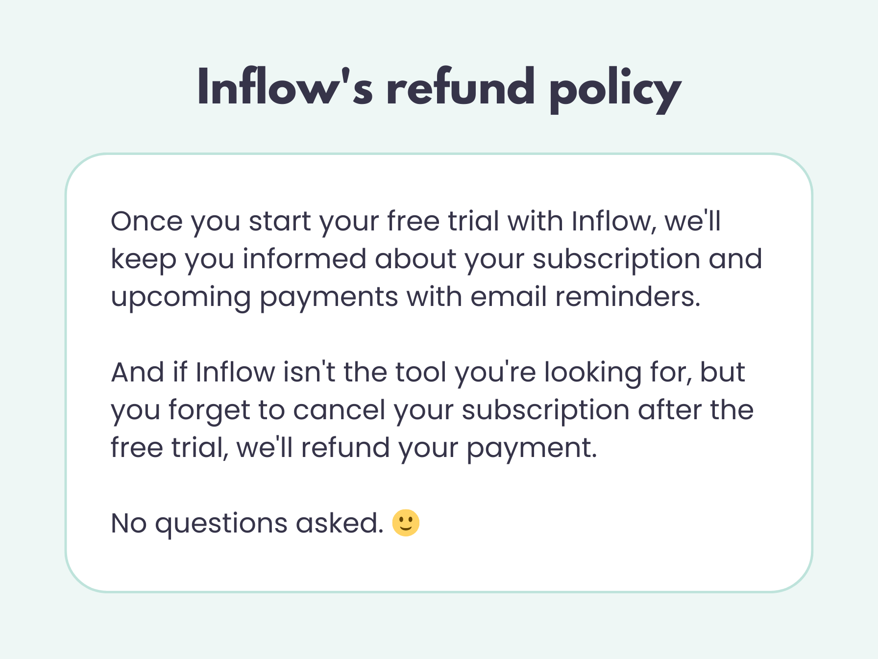 Inflow's refund policy: Once you start your free trial with Inflow, we'll keep you informed about your subscription and upcoming payments with email reminders.  And if Inflow isn't the tool you're looking for, but you forget to cancel your subscription after the free trial, we'll refund your payment.  No questions asked.