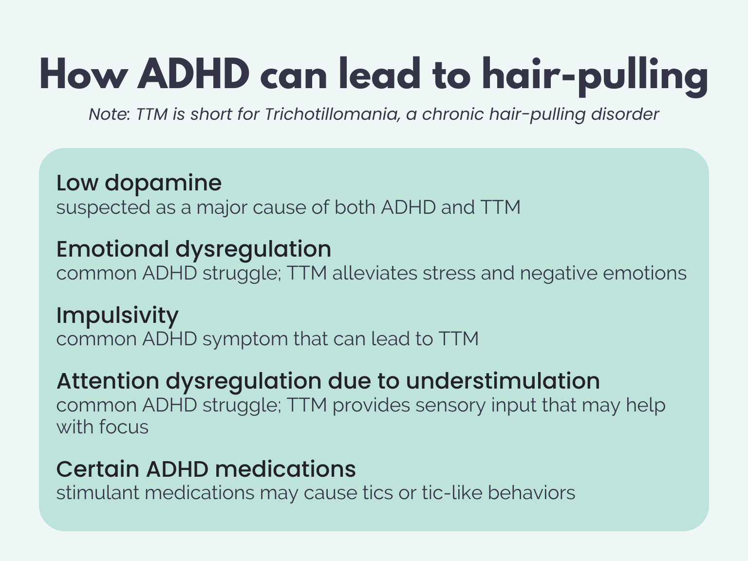 ALT: How ADHD can lead to hair-pulling. Note: TTM is short for Trichotillomania, a chronic hair-pulling disorder. 1. Low dopamine. suspected as a major cause of both ADHD and TTM. 2. Emotional dysregulation. common ADHD struggle; TTM alleviates stress and negative emotions. 3. Impulsivity. common ADHD symptom that can lead to TTM. 4. Attention dysregulation due to understimulation. common ADHD struggle; TTM provides sensory input that may help with focus. 5. Certain ADHD medications. stimulant medications may cause tics or tic-like behaviors.