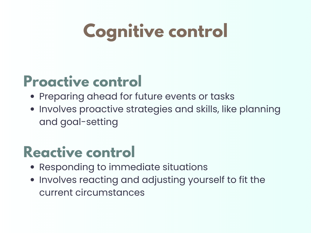 Cognitive control descriptions. 1. Proactive control: Preparing ahead for future events or tasks, Involves proactive strategies and skills, like planning and goal-setting. Reactive control: Responding to immediate situations, Involves reacting and adjusting yourself to fit the current circumstances