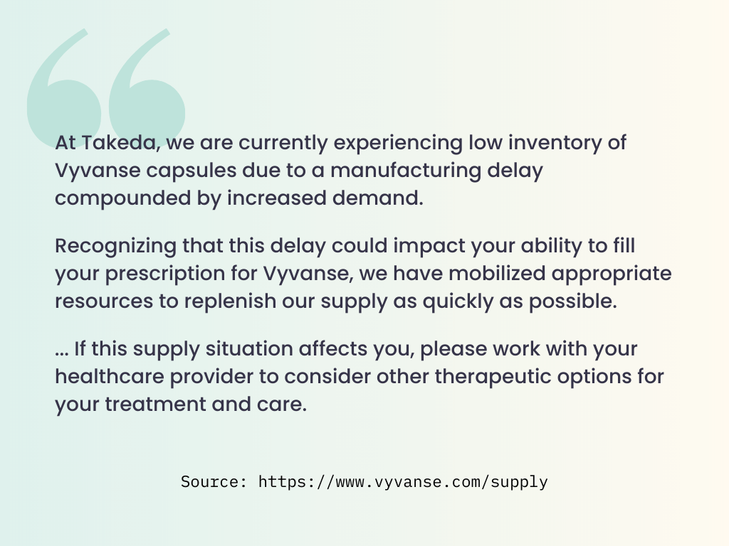 Quote from the Vyvanse website: At Takeda, we are currently experiencing low inventory of Vyvanse capsules due to a manufacturing delay compounded by increased demand. Recognizing that this delay could impact your ability to fill your prescription for Vyvanse, we have mobilized appropriate resources to replenish our supply as quickly as possible. ... If this supply situation affects you, please work with your healthcare provider to consider other therapeutic options for your treatment and care.