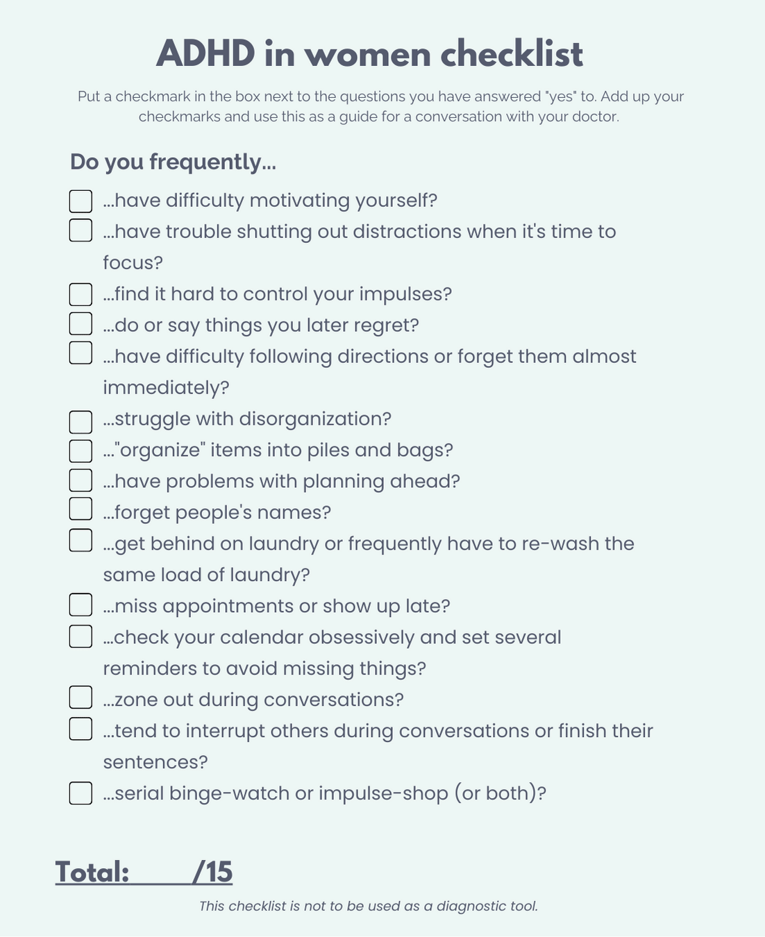 ADHD in women checklist, out of 15 points, in question format. Every question starts with the words: Do you frequently... The 15 points on the list are: ...have difficulty motivating yourself? ...have trouble shutting out distractions when it’s time to focus? ...find it hard to control your impulses? ...do or say things you later regret? ...have difficulty following directions or forget them almost immediately? ...struggle with disorganization? ...organize items into piles and bags? ...have problems with planning ahead? ...forget people’s names? ...get behind on laundry or forever re-washing the same load of laundry? ...miss appointments or show up late? …check your calendar obsessively and set several reminders to avoid missing things? ... zone out of conversations? ... tend to interrupt others during conversations or finish their sentences? ...serial binge-watch or impulse-shop (or both)? This sheet is not to be used as a diagnostic tool.