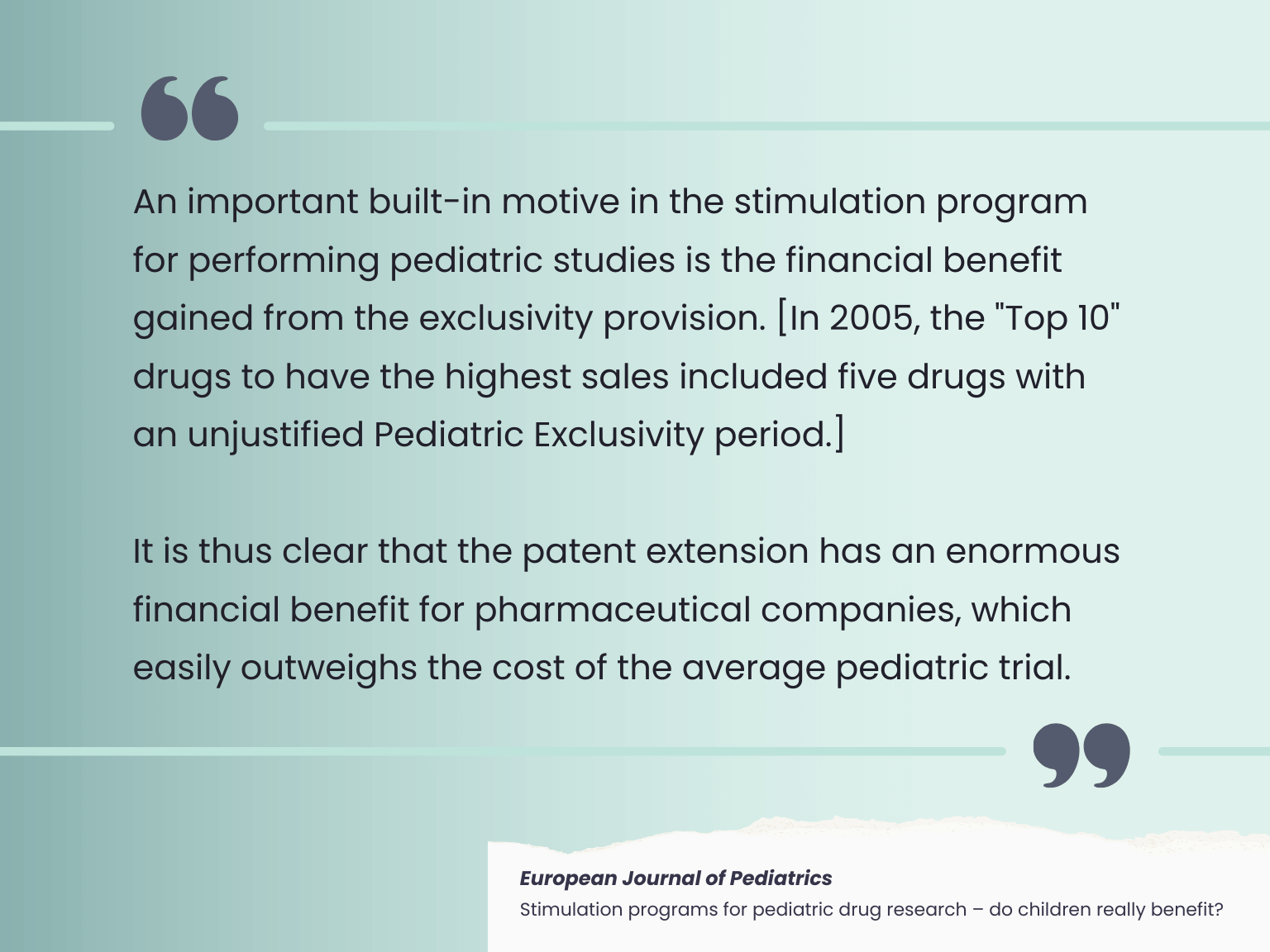 Quote from an article in European Journal of Pediatrics: An important built-in motive in the stimulation program for performing pediatric studies is the financial benefit gained from the exclusivity provision. [In 2005, the "Top 10" drugs to have the highest sales included five drugs with an unjustified Pediatric Exclusivity period.]  It is thus clear that the patent extension has an enormous financial benefit for pharmaceutical companies, which easily outweighs the cost of the average pediatric trials.