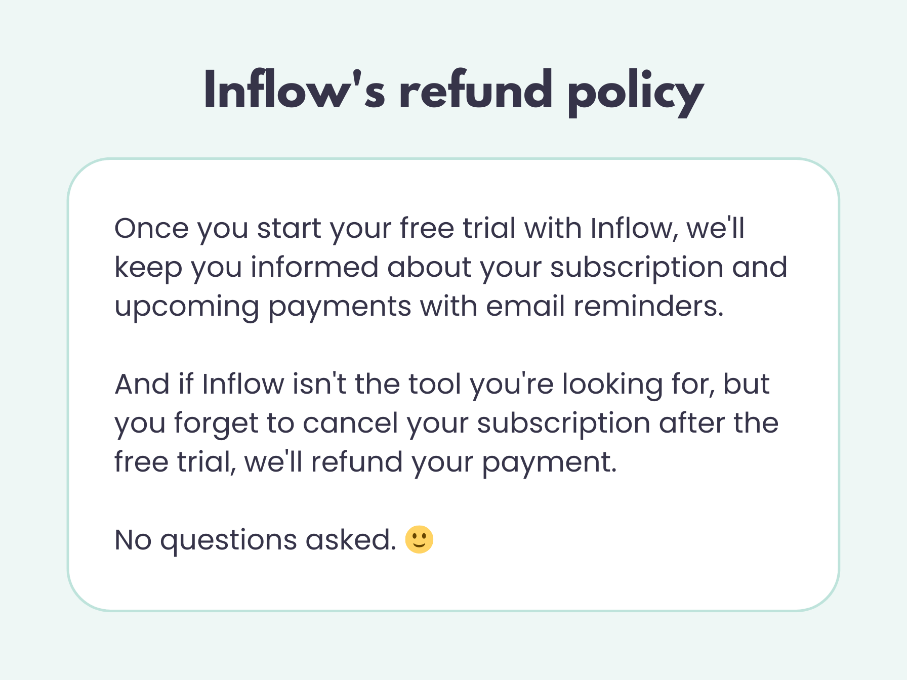Inflow's refund policy: Once you start your free trial with Inflow, we'll keep you informed about your subscription and upcoming payments with email reminders. And if Inflow isn't the tool you're looking for, but you forget to cancel your subscription after the free trial, we'll refund your payment. No questions asked.