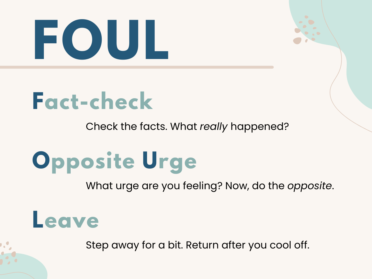 A graphic showing the steps of the FOUL method in shades of teal on pastel blue background. 1st line: Fact-check - Check the facts. What really happened? 2nd line: Opposite Urge - What urge are you feeling? Now, do the opposite. 3rd line: Leave - Step away for a bit. Return after you cool off.